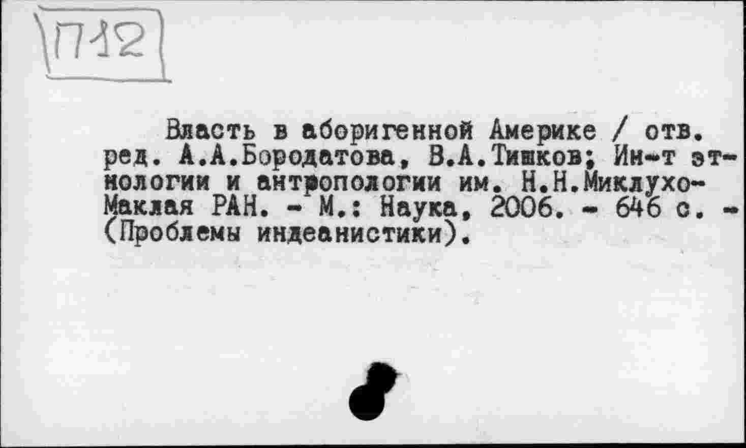 ﻿Власть в аборигенной Америке / отв. ред. А.А.Бородатова, В.А.Тишков; Ин-т э нологии и антропологии им. Н.Н.Миклухо-Маклая РАН. - М.; Наука, 2006. - 646 с. (Проблемы индеанистики).